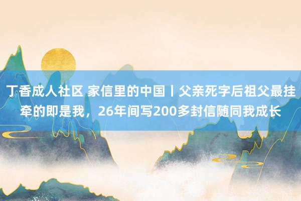 丁香成人社区 家信里的中国丨父亲死字后祖父最挂牵的即是我，26年间写200多封信随同我成长