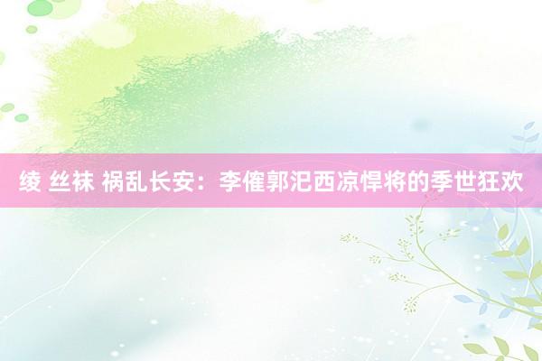 绫 丝袜 祸乱长安：李傕郭汜西凉悍将的季世狂欢