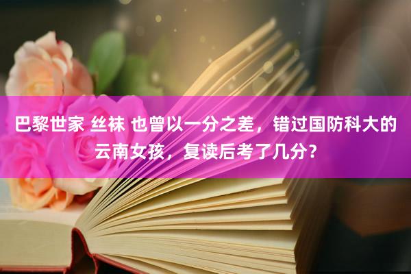 巴黎世家 丝袜 也曾以一分之差，错过国防科大的云南女孩，复读后考了几分？