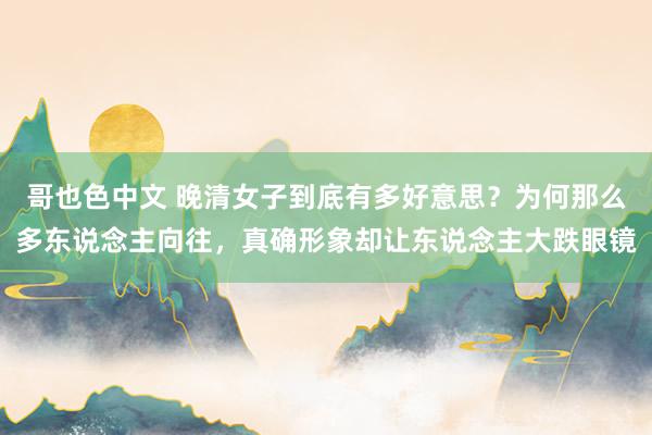哥也色中文 晚清女子到底有多好意思？为何那么多东说念主向往，真确形象却让东说念主大跌眼镜