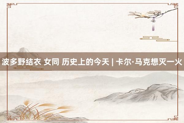 波多野结衣 女同 历史上的今天 | 卡尔·马克想灭一火