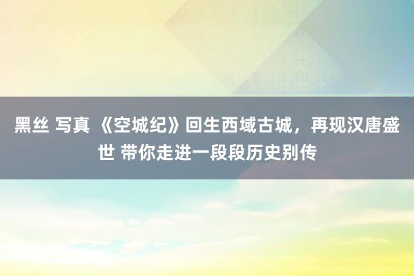 黑丝 写真 《空城纪》回生西域古城，再现汉唐盛世 带你走进一段段历史别传