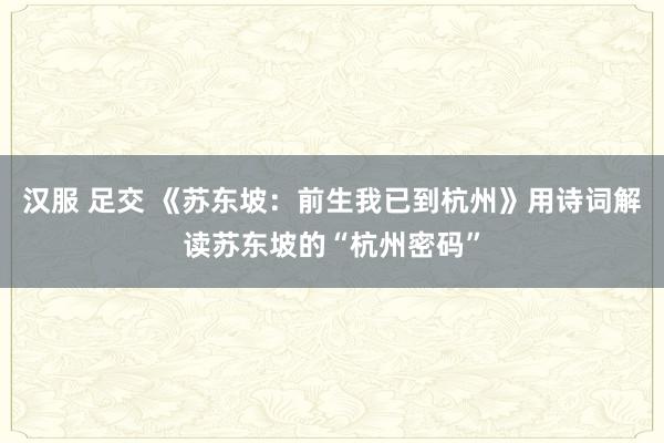汉服 足交 《苏东坡：前生我已到杭州》用诗词解读苏东坡的“杭州密码”