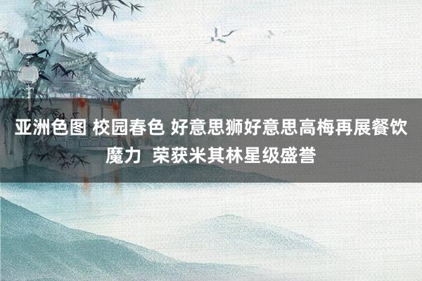 亚洲色图 校园春色 好意思狮好意思高梅再展餐饮魔力  荣获米其林星级盛誉
