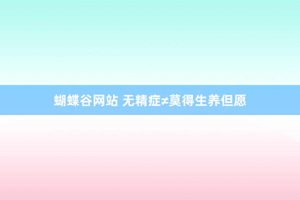 蝴蝶谷网站 无精症≠莫得生养但愿