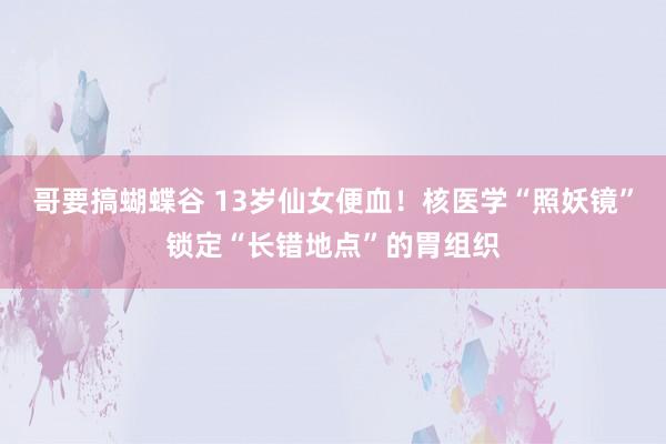 哥要搞蝴蝶谷 13岁仙女便血！核医学“照妖镜”锁定“长错地点”的胃组织