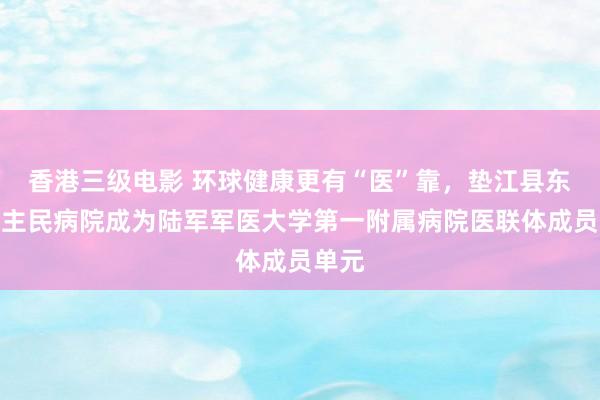 香港三级电影 环球健康更有“医”靠，垫江县东说念主民病院成为陆军军医大学第一附属病院医联体成员单元