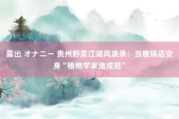 露出 オナニー 贵州野菜江湖风浪录：当暖锅店变身“植物学家速成班”