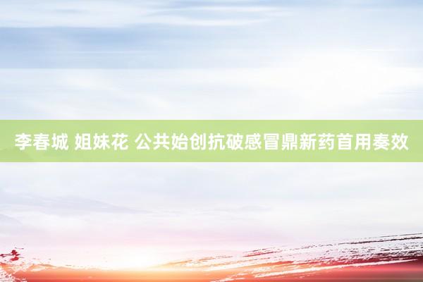 李春城 姐妹花 公共始创抗破感冒鼎新药首用奏效