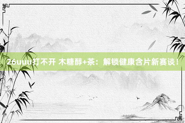 26uuu打不开 木糖醇+茶：解锁健康含片新赛谈！