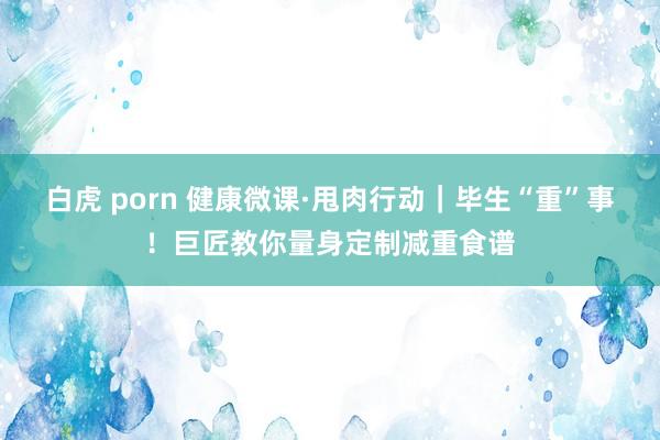 白虎 porn 健康微课·甩肉行动｜毕生“重”事！巨匠教你量身定制减重食谱