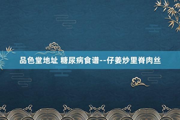 品色堂地址 糖尿病食谱--仔姜炒里脊肉丝