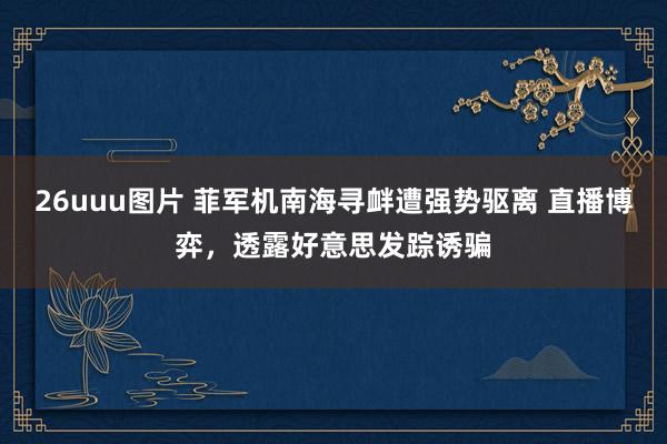 26uuu图片 菲军机南海寻衅遭强势驱离 直播博弈，透露好意思发踪诱骗