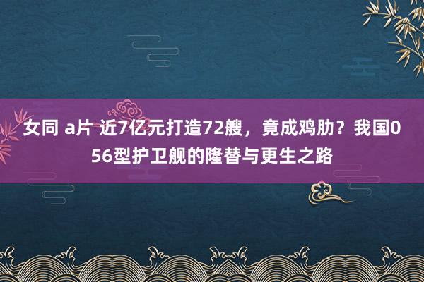 女同 a片 近7亿元打造72艘，竟成鸡肋？我国056型护卫舰的隆替与更生之路