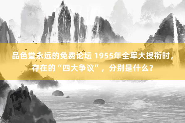 品色堂永远的免费论坛 1955年全军大授衔时，存在的“四大争议”，分别是什么？