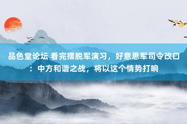 品色堂论坛 看完摆脱军演习，好意思军司令改口：中方和谐之战，将以这个情势打响
