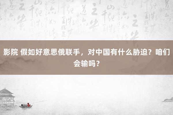 影院 假如好意思俄联手，对中国有什么胁迫？咱们会输吗？