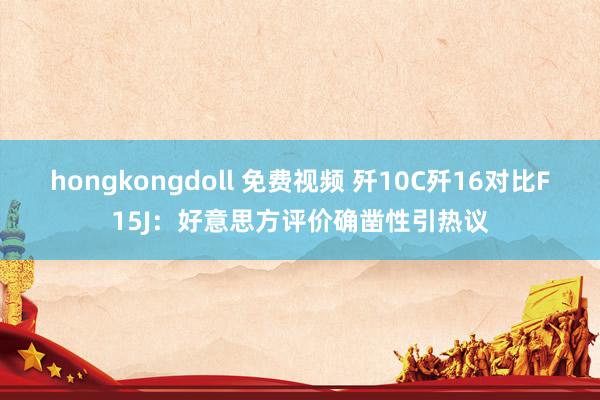 hongkongdoll 免费视频 歼10C歼16对比F15J：好意思方评价确凿性引热议