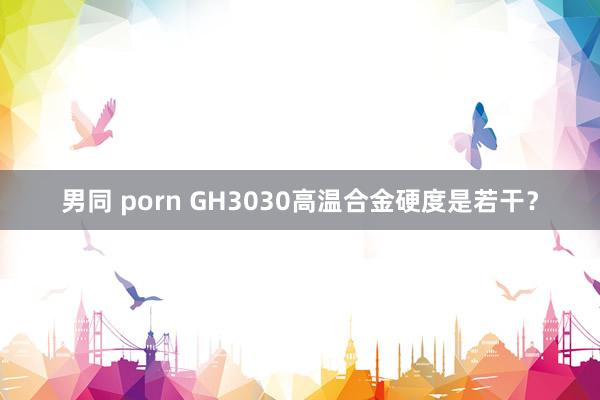 男同 porn GH3030高温合金硬度是若干？