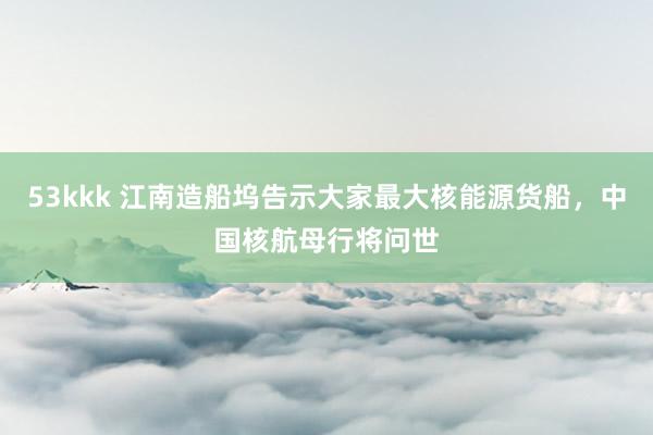 53kkk 江南造船坞告示大家最大核能源货船，中国核航母行将问世