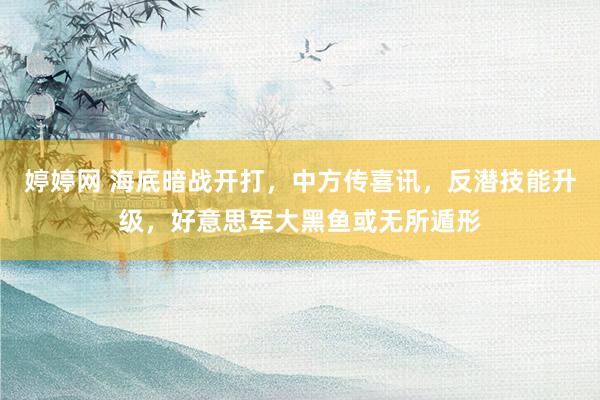 婷婷网 海底暗战开打，中方传喜讯，反潜技能升级，好意思军大黑鱼或无所遁形