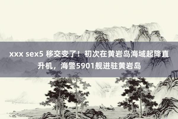 xxx sex5 移交变了！初次在黄岩岛海域起降直升机，海警5901舰进驻黄岩岛