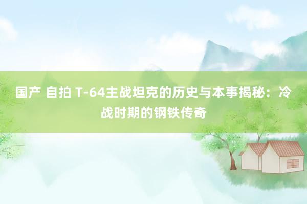国产 自拍 T-64主战坦克的历史与本事揭秘：冷战时期的钢铁传奇