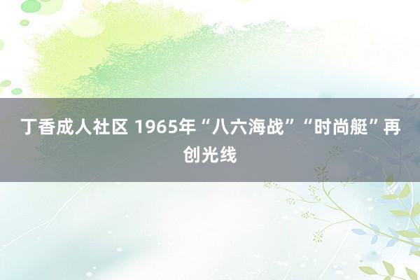 丁香成人社区 1965年“八六海战”“时尚艇”再创光线