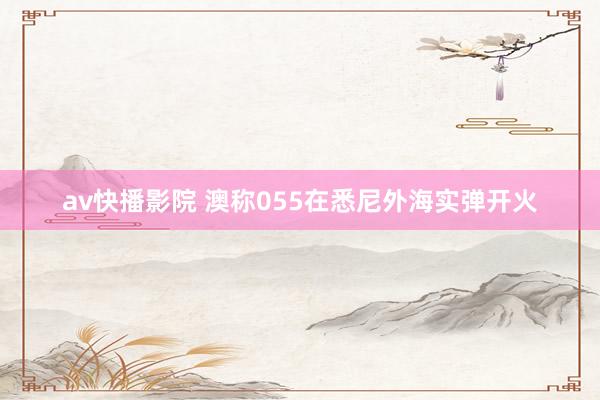 av快播影院 澳称055在悉尼外海实弹开火