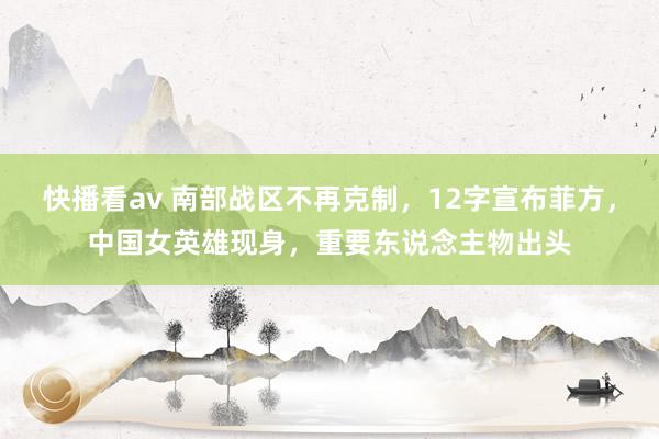快播看av 南部战区不再克制，12字宣布菲方，中国女英雄现身，重要东说念主物出头