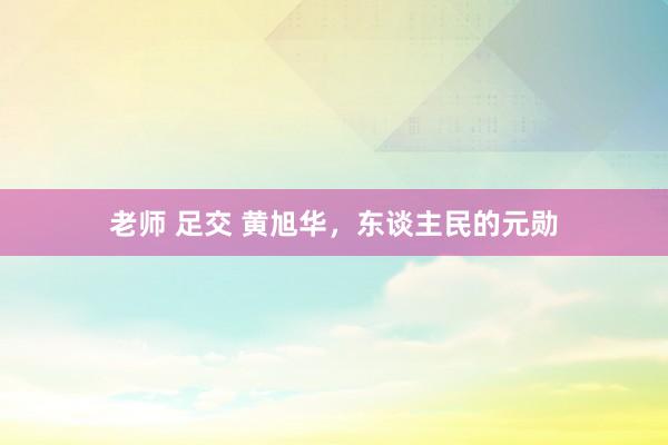 老师 足交 黄旭华，东谈主民的元勋