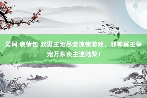 男同 表情包 双男主无尽流惊悚游戏，邪神冥王争宠万东谈主迷陆黎！