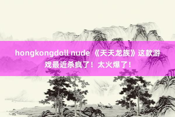 hongkongdoll nude 《天天龙族》这款游戏最近杀疯了！太火爆了！