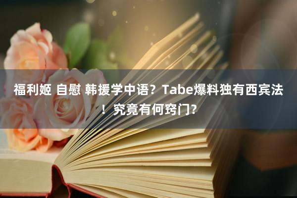 福利姬 自慰 韩援学中语？Tabe爆料独有西宾法！究竟有何窍门？