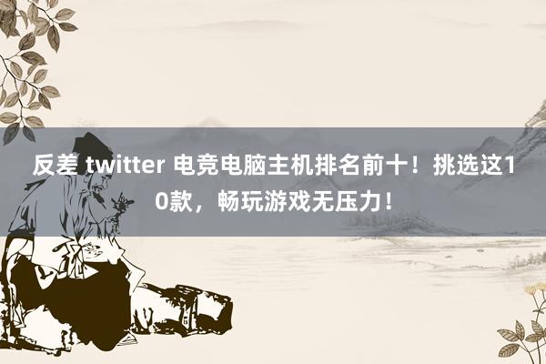 反差 twitter 电竞电脑主机排名前十！挑选这10款，畅玩游戏无压力！
