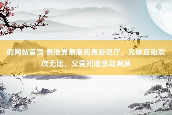 的网站首页 谢浩男潮服现身游戏厅，兄妹互动欢欣无比，父爱知道感动满满