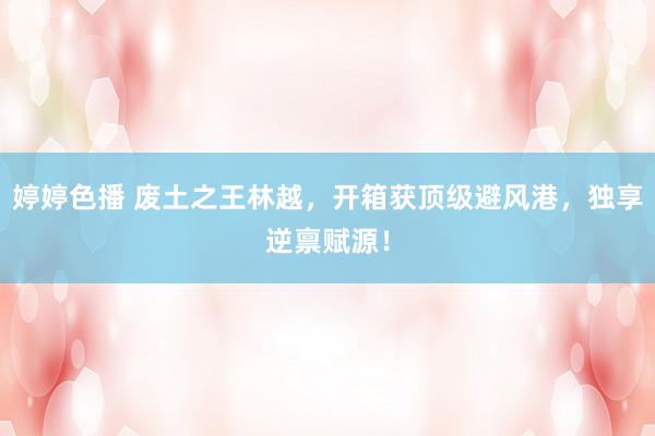 婷婷色播 废土之王林越，开箱获顶级避风港，独享逆禀赋源！