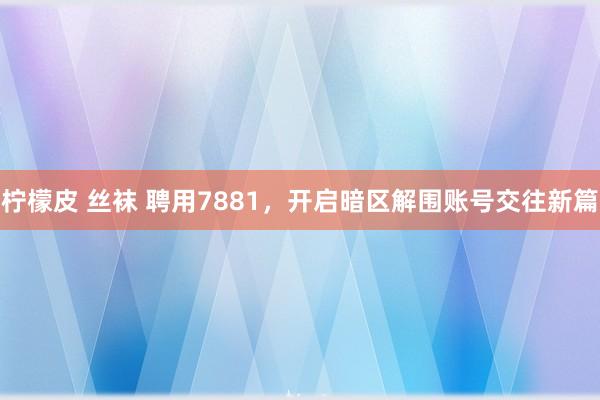 柠檬皮 丝袜 聘用7881，开启暗区解围账号交往新篇