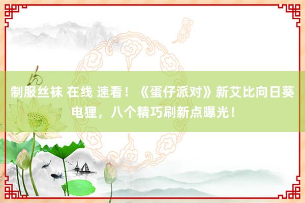 制服丝袜 在线 速看！《蛋仔派对》新艾比向日葵电狸，八个精巧刷新点曝光！