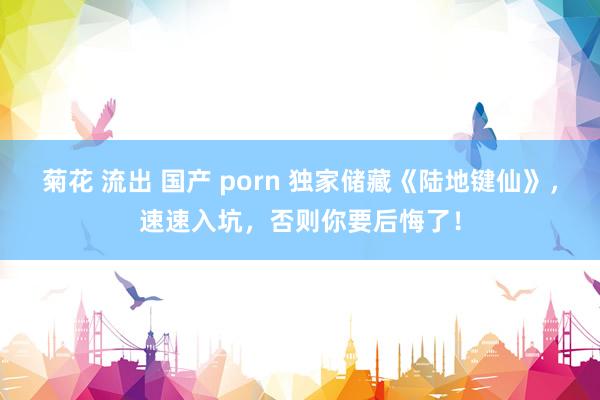 菊花 流出 国产 porn 独家储藏《陆地键仙》，速速入坑，否则你要后悔了！