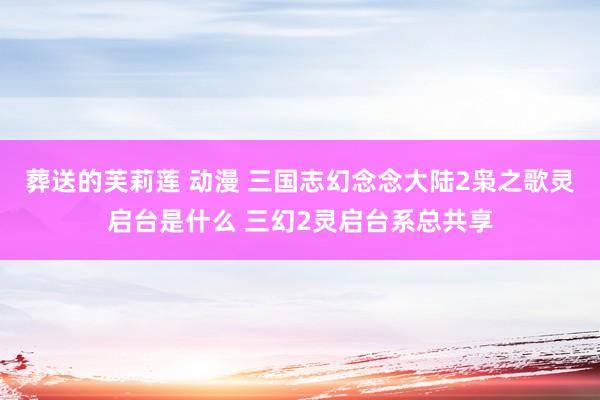 葬送的芙莉莲 动漫 三国志幻念念大陆2枭之歌灵启台是什么 三幻2灵启台系总共享
