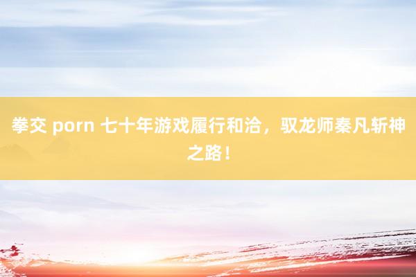 拳交 porn 七十年游戏履行和洽，驭龙师秦凡斩神之路！