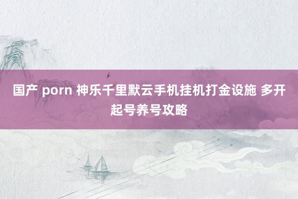 国产 porn 神乐千里默云手机挂机打金设施 多开起号养号攻略
