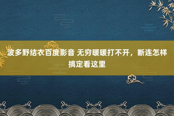 波多野结衣百度影音 无穷暖暖打不开，断连怎样搞定看这里