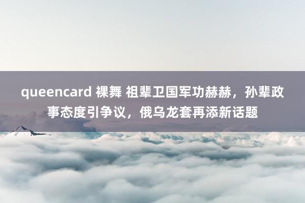 queencard 裸舞 祖辈卫国军功赫赫，孙辈政事态度引争议，俄乌龙套再添新话题