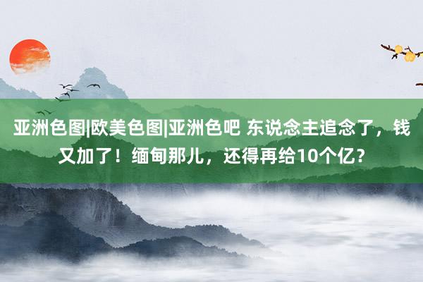 亚洲色图|欧美色图|亚洲色吧 东说念主追念了，钱又加了！缅甸那儿，还得再给10个亿？