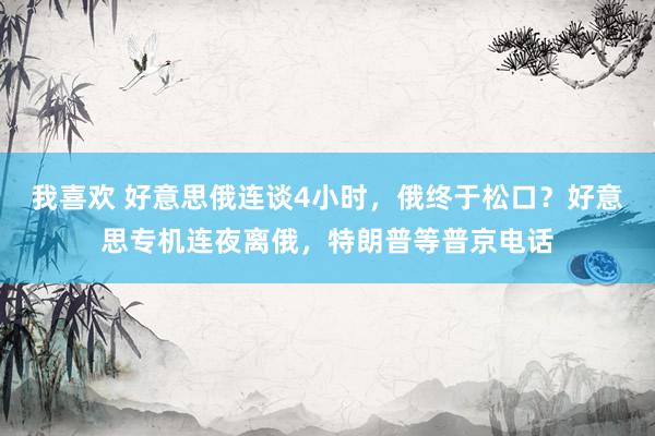 我喜欢 好意思俄连谈4小时，俄终于松口？好意思专机连夜离俄，特朗普等普京电话