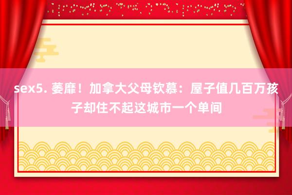 sex5. 萎靡！加拿大父母钦慕：屋子值几百万孩子却住不起这城市一个单间