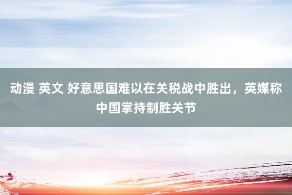 动漫 英文 好意思国难以在关税战中胜出，英媒称中国掌持制胜关节