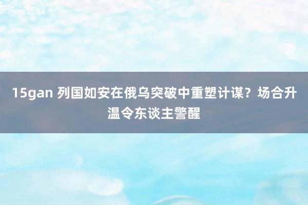 15gan 列国如安在俄乌突破中重塑计谋？场合升温令东谈主警醒